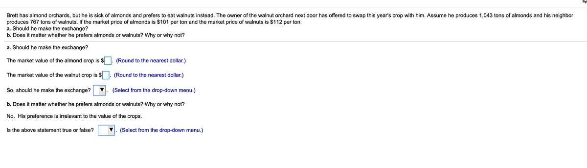 Brett has almond orchards, but he is sick of almonds and prefers to eat walnuts instead. The owner of the walnut orchard next door has offered to swap this year's crop with him. Assume he produces 1,043 tons of almonds and his neighbor
produces 767 tons of walnuts. If the market price of almonds is $101 per ton and the market price of walnuts is $112 per ton:
a. Should he make the exchange?
b. Does it matter whether he prefers almonds or walnuts? Why or why not?
a. Should he make the exchange?
The market value of the almond crop is $
(Round to the nearest dollar.)
The market value of the walnut crop is $
(Round to the nearest dollar.)
So, should he make the exchange?
(Select from the drop-down menu.)
b. Does it matter whether he prefers almonds or walnuts? Why or why not?
No. His preference is irrelevant to the value of the crops.
Is the above statement true or false?
(Select from the drop-down menu.)
