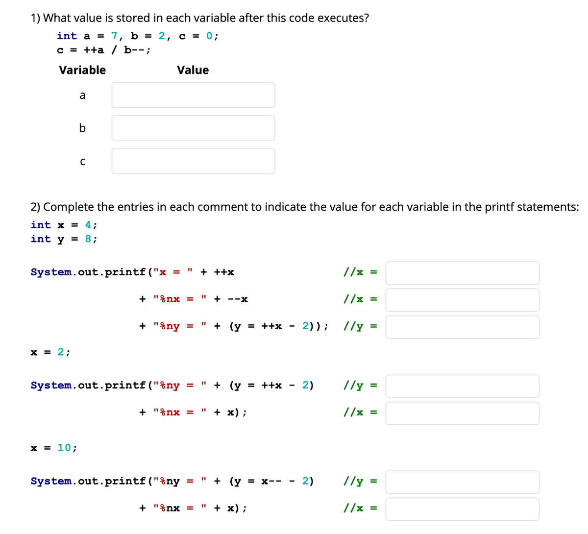 1) What value is stored in each variable after this code executes?
int a =
7, b %3D 2, с %3D 0;
с 3 ++a / b--;
Variable
Value
a
b
2) Complete the entries in each comment to indicate the value for each variable in the printf statements:
int x = 4;
int y = 8;
System.out.printf ("x
+ ++x
//x
%3D
+ "%nx =
I" + ---X
//x
%3D
+ "%ny =
+ (y = ++x
2));
//y
x = 2;
System.out.printf("%ny = " + (y = ++x -
2)
//y =
+ "%nx =
+ x) ;
//x =
х3D 10;
System.out.printf("%ny
" + (у — х-- -
2)
//y =
+ "%nx =
" + х);
//x =
