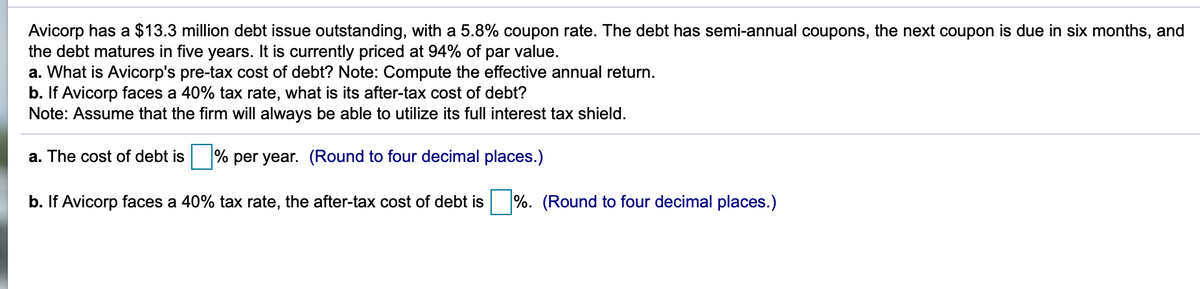 Avicorp has a $13.3 million debt issue outstanding, with a 5.8% coupon rate. The debt has semi-annual coupons, the next coupon is due in six months, and
the debt matures in five years. It is currently priced at 94% of
a. What is Avicorp's pre-tax cost of debt? Note: Compute the effective annual return.
b. If Avicorp faces a 40% tax rate, what is its after-tax cost of debt?
Note: Assume that the firm will always be able to utilize its full interest tax shield.
par
value.
a. The cost of debt is
% per year. (Round to four decimal places.)
b. If Avicorp faces a 40% tax rate, the after-tax cost of debt is
%. (Round to four decimal places.)
