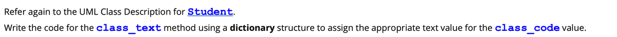 Refer again to the UML Class Description for Student.
Write the code for the class_text method using a dictionary structure to assign the appropriate text value for the class_code value.
