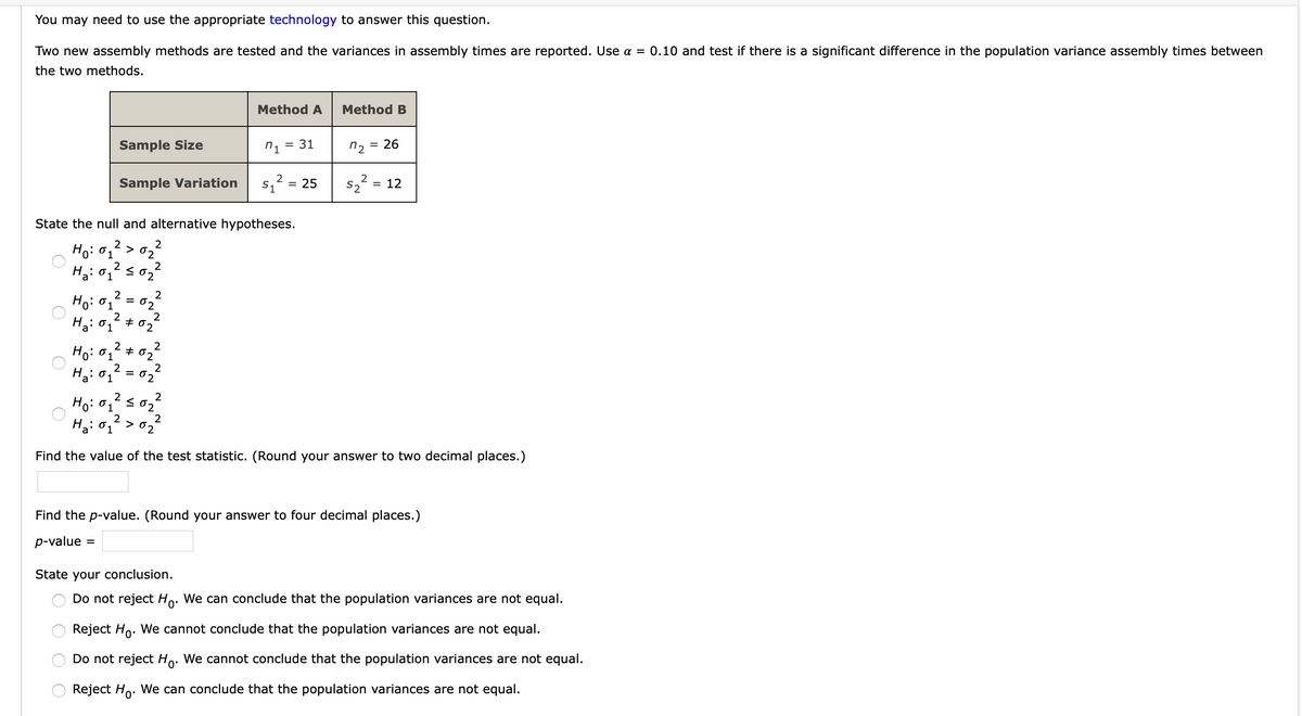 You may need to use the appropriate technology to answer this question.
Two new assembly methods are tested and the variances in assembly times are reported. Use a = 0.10 and test if there is a significant difference in the population variance assembly times between
the two methods.
Method A
Method B
n1
31
n2
26
Sample Size
sz? = 25
= 12
S2
Sample Variation
State the null and alternative hypotheses.
Ho: 01
> 02
2
2
02
2
Ho: 01
02
2
+ 02
2
Ho: 01 + 02
2
H3: 0, = 02
2
S02
2
Ho: 01
2
> 02
Find the value of the test statistic. (Round your answer to two decimal places.)
Find the p-value. (Round your answer to four decimal places.)
p-value
State your conclusion.
Do not reject Ho. We can conclude that the population variances are not equal.
Reject Ho. We cannot conclude that the population variances are not equal.
Do not reject Ho. We cannot conclude that the population variances are not equal.
Reject Ho. We can conclude that the population variances are not equal.
