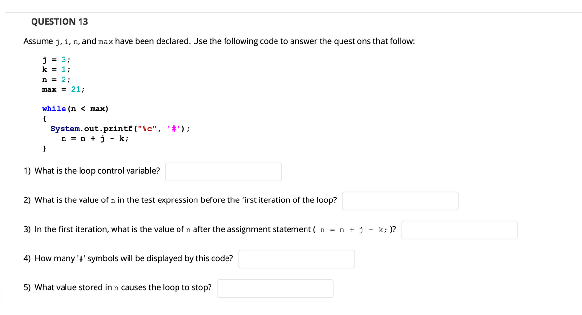 QUESTION 13
Assume j, i, n, and max have been declared. Use the following code to answer the questions that follow:
j
3;
k = 1;
n = 2;
max = 21;
while (n < max)
{
'#');
System.out.printf("%c",
n = n + j - k;
}
1) What is the loop control variable?
2) What is the value of n in the test expression before the first iteration of the loop?
3) In the first iteration, what is the value of n after the assignment statement ( n = n + j
k; )?
4) How many '#' symbols will be displayed by this code?
5) What value stored in n causes the loop to stop?
