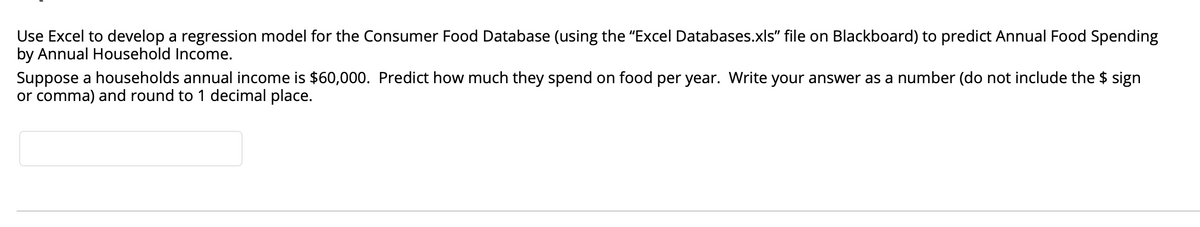 Use Excel to develop a regression model for the Consumer Food Database (using the "Excel Databases.xls" file on Blackboard) to predict Annual Food Spending
by Annual Household Income.
Suppose a households annual income is $60,000. Predict how much they spend on food per year. Write your answer as a number (do not include the $ sign
or comma) and round to 1 decimal place.
