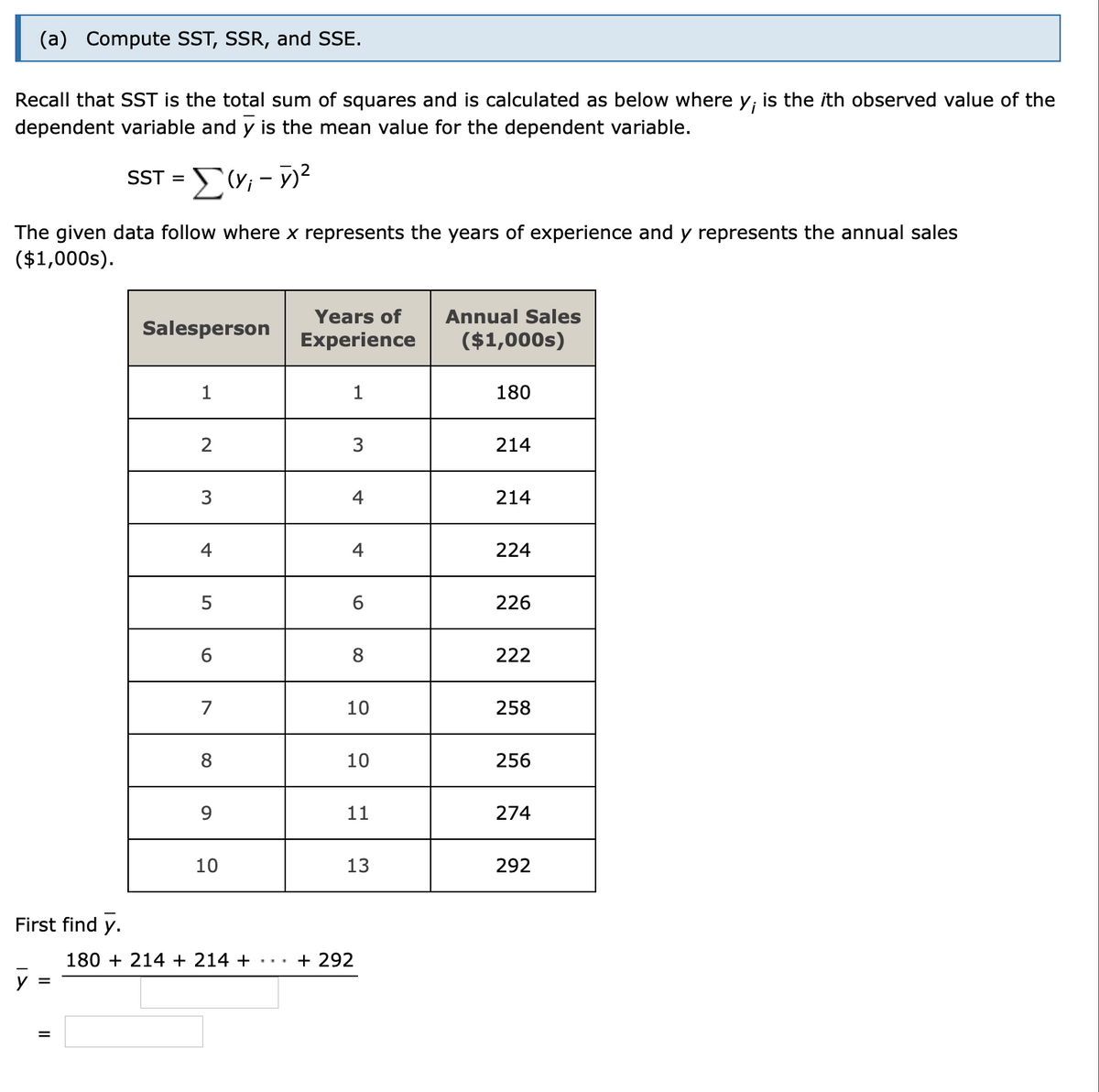 (a) Compute SST, SSR, and SSE.
Recall that SST is the total sum of squares and is calculated as below where y; is the ith observed value of the
dependent variable and y is the mean value for the dependent variable.
SST =
The given data follow where x represents the years of experience and y represents the annual sales
($1,000s).
Years of
Annual Sales
Salesperson
Experience
($1,000s)
1
1
180
2
214
3
4
214
4
4
224
5
226
8
222
7
10
258
8
10
256
11
274
10
13
292
First find y.
180 + 214 + 214 +
+ 292
