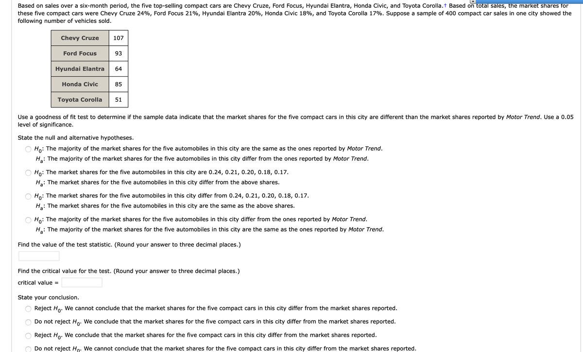 Based on sales over a six-month period, the five top-selling compact cars are Chevy Cruze, Ford Focus, Hyundai Elantra, Honda Civic, and Toyota Corolla.t Based on total sales, the market shares for
these five compact cars were Chevy Cruze 24%, Ford Focus 21%, Hyundai Elantra 20%, Honda Civic 18%, and Toyota Corolla 17%. Suppose a sample of 400 compact car sales in one city showed the
following number of vehicles sold.
Chevy Cruze
107
Ford Focus
93
Hyundai Elantra
64
Honda Civic
85
Toyota Corolla
51
Use a goodness of fit test to determine if the sample data indicate that the market shares for the five compact cars in this city are different than the market shares reported by Motor Trend. Use a 0.05
level of significance.
State the null and alternative hypotheses.
Ho: The majority of the market shares for the five automobiles in this city are the same as the ones reported by Motor Trend.
H: The majority of the market shares for the five automobiles in this city differ from the ones reported by Motor Trend.
Ho: The market shares for the five automobiles in this city are 0.24, 0.21, 0.20, 0.18, 0.17.
H: The market shares for the five automobiles in this city differ from the above shares.
Ho: The market shares for the five automobiles in this city differ from 0.24, 0.21, 0.20, 0.18, 0.17.
H: The market shares for the five automobiles in this city are the same as the above shares.
Ho: The majority of the market shares for the five automobiles in this city differ from the ones reported by Motor Trend.
: The majority of the market shares for the five automobiles in this city are the same as the ones reported by Motor Trend.
Find the value of the test statistic. (Round your answer to three decimal places.)
Find the critical value for the test. (Round your answer to three decimal places.)
critical value =
State your conclusion.
Reject Ho. We cannot conclude that the market shares for the five compact cars in this city differ from the market shares reported.
Do not reject Ho. We conclude that the market shares for the five compact cars in this city differ from the market shares reported.
Reject Ho. We conclude that the market shares for the five compact cars in this city differ from the market shares reported.
Do not reject Ho. We cannot conclude that the market shares for the five compact cars in this city differ from the market shares reported.

