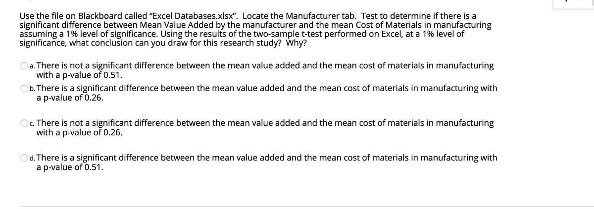 Use the file on Blackboard called "Excel Databases.xlsx". Locate the Manufacturer tab. Test to determine if there is a
significant difference between Mean Value Added by the manufacturer and the mean Cost of Materials in manufacturing
assuming a 1% level of significance. Using the results of the two-sample t-test performed on Excel, at a 1% level of
significance, what conclusion can you draw for this research study? Why?
a. There is not a significant difference between the mean value added and the mean cost of materials in manufacturing
with a p-value of 0.51.
b. There is a significant difference between the mean value added and the mean cost of materials in manufacturing with
a p-value of 0.26.
c. There is not a significant difference between the mean value added and the mean cost of materials in manufacturing
with a p-value of 0.26.
O d. There is a significant difference between the mean value added and the mean cost of materials in manufacturing with
a p-value of 0.51.
