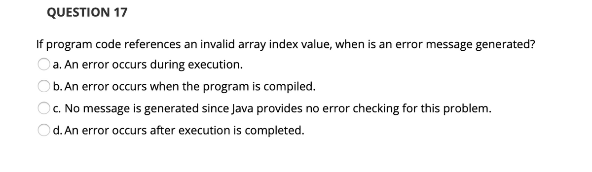 QUESTION 17
If program code references an invalid array index value, when is an error message generated?
a. An error occurs during execution.
b. An error occurs when the program is compiled.
c. No message is generated since Java provides no error checking for this problem.
d. An error occurs after execution is completed.
