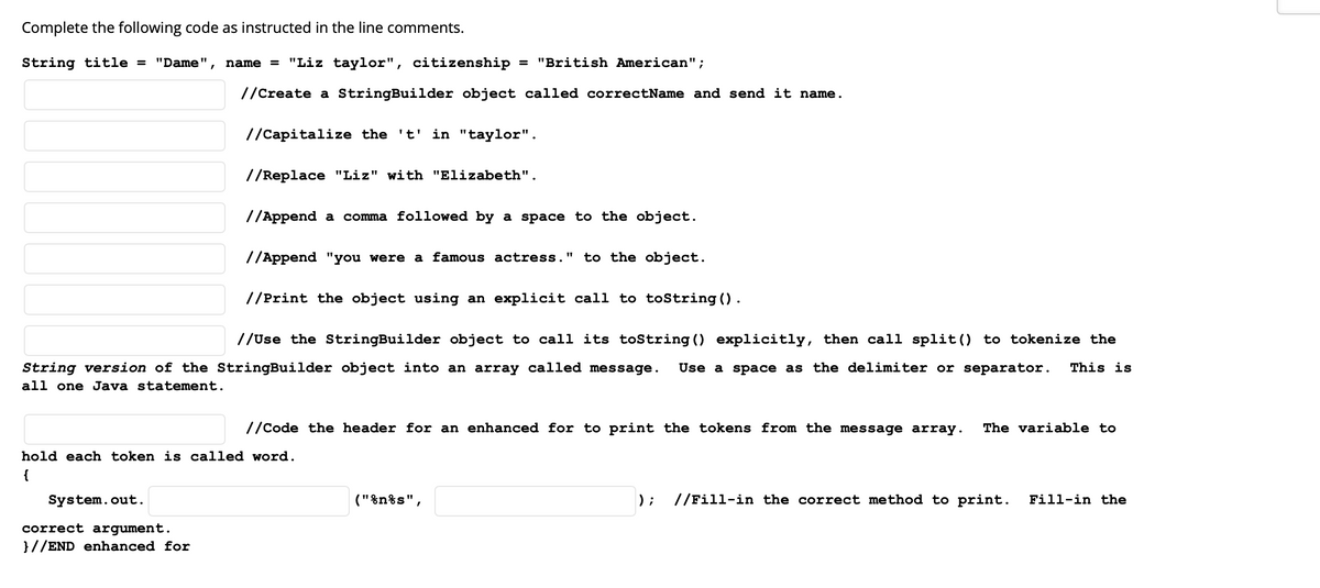 Complete the following code as instructed in the line comments.
String title = "Dame"
name = "Liz taylor", citizenship
= "British American";
//Create a StringBuilder object called correctName and send it name.
//Capitalize the 't' in "taylor".
//Replace "Liz" with "Elizabeth".
//Append a comma followed by a space to the object.
//Append "you were a famous actress." to the object.
//Print the object using an explicit call to toString ().
//Use the StringBuilder object to call its tostring () explicitly, then call split() to tokenize the
String version of the StringBuilder object into an array called message.
Use a space as the delimiter or separator.
This is
all one Java statement.
//Code the header for an enhanced for to print the tokens from the message array.
The variable to
hold each token is called word.
{
System.out.
("%n%s",
);
//Fill-in the correct method to print.
Fill-in the
correct argument.
}//END enhanced for
