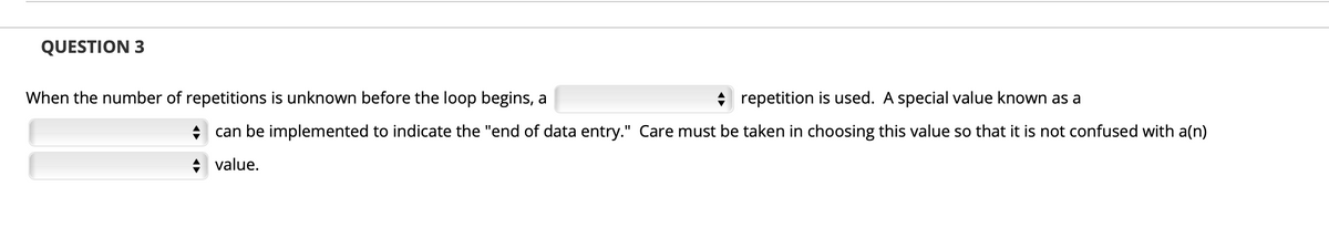 QUESTION 3
When the number of repetitions is unknown before the loop begins, a
+ repetition is used. A special value known as a
+ can be implemented to indicate the "end of data entry." Care must be taken in choosing this value so that it is not confused with a(n)
+ value.
