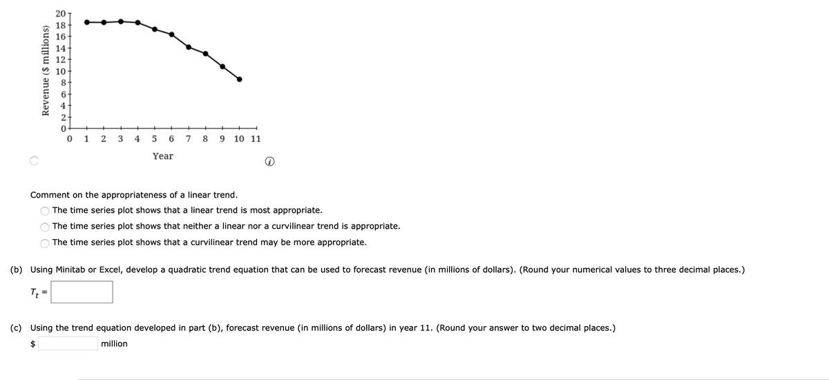 20
18
16+
14
12
10
8
4
+
+
1
3
4
5
6.
7
8
10 11
Year
Comment on the appropriateness of a linear trend.
The time series plot shows that a linear trend is most appropriate.
The time series plot shows that neither a linear nor a curvilinear trend is appropriate.
The time series plot shows that a curvilinear trend may be more appropriate.
(b) Using Minitab or Excel, develop a quadratic trend equation that can be used to forecast revenue (in millions of dollars). (Round your numerical values to three decimal places.)
Tt =
(c) Using the trend equation developed in part (b), forecast revenue (in millions of dollars) in year 11. (Round your answer to two decimal places.)
$
million
Revenue ($ millions)
