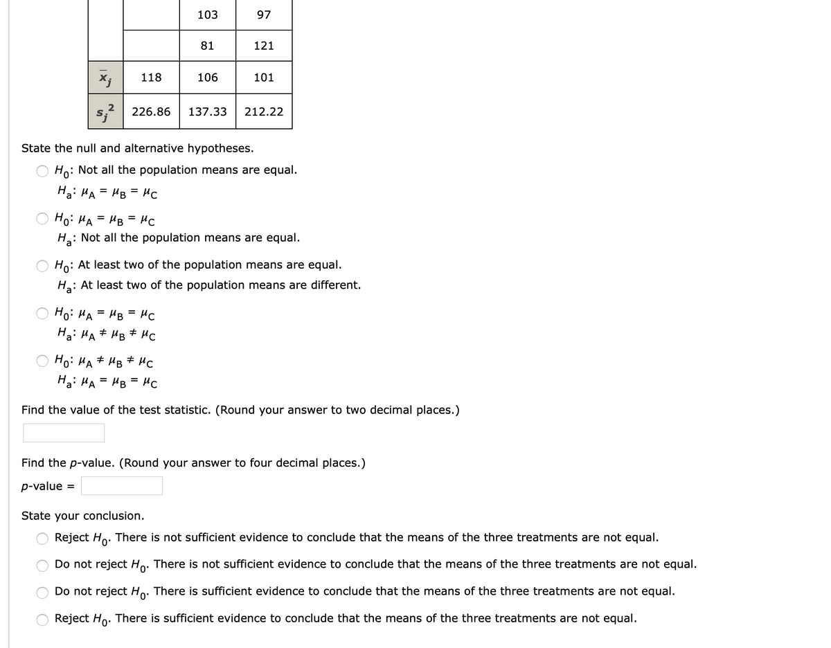 103
97
81
121
118
106
101
2
226.86
137.33
212.22
State the null and alternative hypotheses.
Ho: Not all the population means are equal.
Ha: HA = HB = Hc
Hoi HA = HB = HC
%D
%3D
: Not all the population means are equal.
Ho: At least two of the population means are equal.
: At least two of the population means are different.
Hoi HA = HB = HC
Ha: HA# HB + HC
Hoi HA# HB # HC
Hai HA = HB = HC
%3D
Find the value of the test statistic. (Round your answer to two decimal places.)
Find the p-value. (Round your answer to four decimal places.)
p-value
State your conclusion.
Reject Ho. There is not sufficient evidence to conclude that the means of the three treatments are not equal.
Do not reject Ho. There is not sufficient evidence to conclude that the means of the three treatments are not equal.
0'
Do not reject Ho. There is sufficient evidence to conclude that the means of the three treatments are not equal.
0'
Reject Ho. There is sufficient evidence to conclude that the means of the three treatments are not equal.
