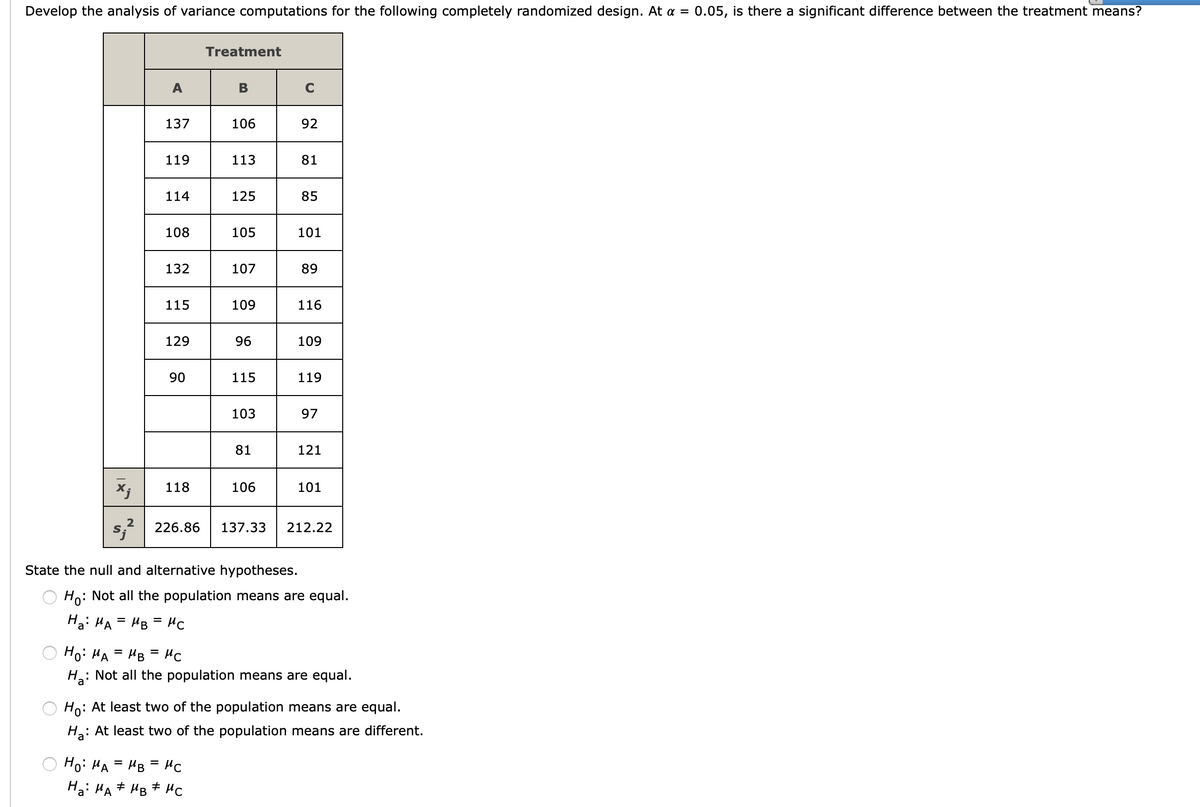 Develop the analysis of variance computations for the following completely randomized design. At a = 0.05, is there a significant difference between the treatment means?
%3D
Treatment
A
В
C
137
106
92
119
113
81
114
125
85
108
105
101
132
107
89
115
109
116
129
96
109
90
115
119
103
97
81
121
118
106
101
2
226.86
137.33
212.22
State the null and alternative hypotheses.
Ho:
: Not all the population means are equal.
Ha: HA = HB = HC
Hoi HA = HB = HC
H: Not all the population means are equal.
Ho: At least two of the population means are equal.
H: At least two of the population means are different.
Ho: HA = HB = Hc
%3D
Ha: HA + HB + HC
