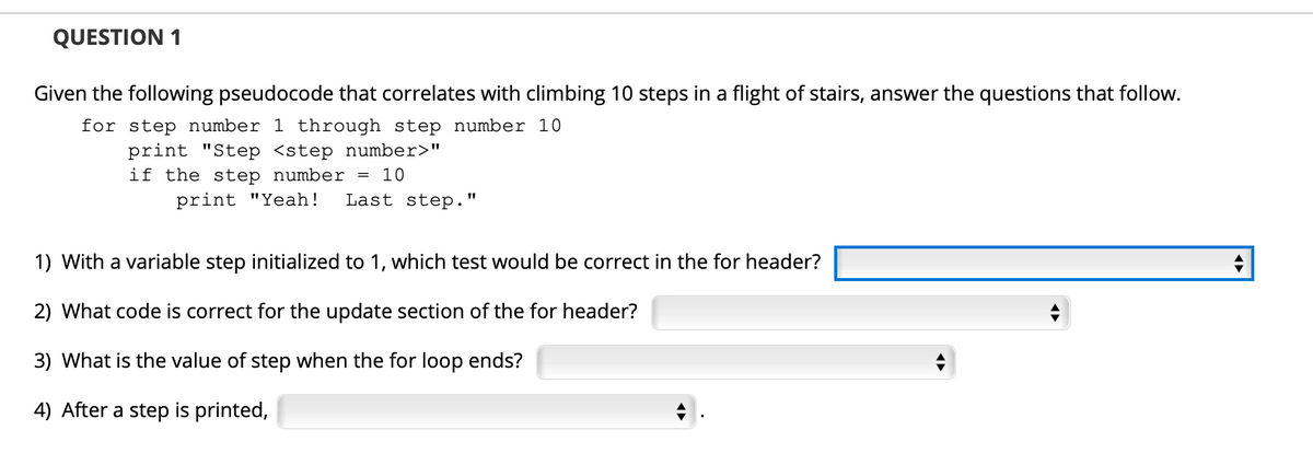 QUESTION 1
Given the following pseudocode that correlates with climbing 10 steps in a flight of stairs, answer the questions that follow.
for step number 1 through step number 10
print "Step <step number>"
if the step number =
10
print "Yeah!
Last step."
1) With a variable step initialized to 1, which test would be correct in the for header?
2) What code is correct for the update section of the for header?
3) What is the value of step when the for loop ends?
4) After a step is printed,
