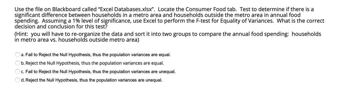 Use the file on Blackboard called "Excel Databases.xlsx". Locate the Consumer Food tab. Test to determine if there is a
significant difference between households in a metro area and households outside the metro area in annual food
spending. Assuming a 1% level of significance, use Excel to perform the F-test for Equality of Variances. What is the correct
decision and conclusion for this test?
(Hint: you will have to re-organize the data and sort it into two groups to compare the annual food spending: households
in metro area vs. households outside metro area)
a. Fail to Reject the Null Hypothesis, thus the population variances are equal.
b. Reject the Null Hypothesis, thus the population variances are equal.
c. Fail to Reject the Null Hypothesis, thus the population variances are unequal.
d. Reject the Null Hypothesis, thus the population variances are unequal.
