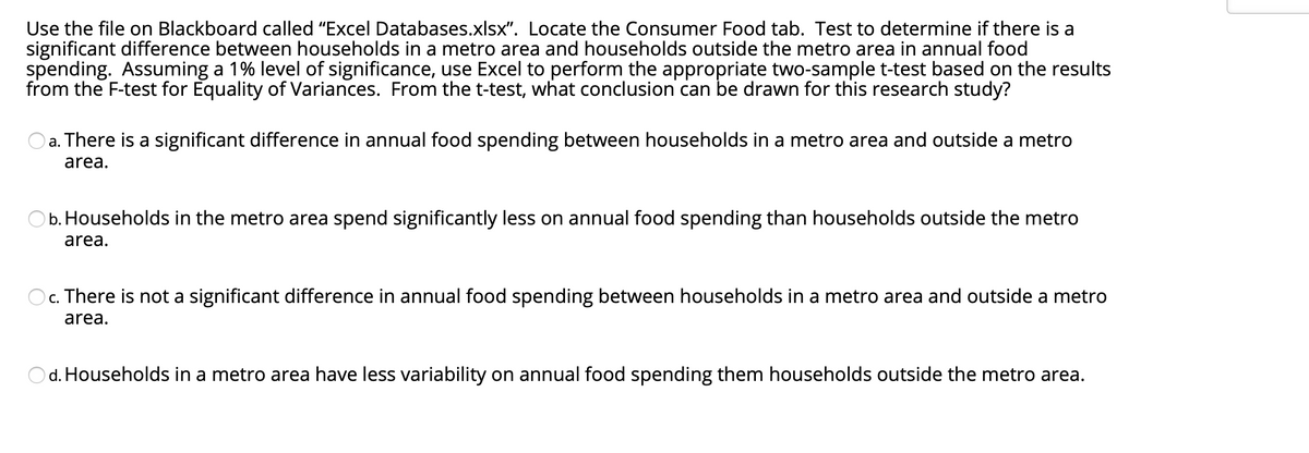 Use the file on Blackboard called "Excel Databases.xlsx". Locate the Consumer Food tab. Test to determine if there is a
significant difference between households in a metro area and households outside the metro area in annual food
spending. Assuming a 1% level of significance, use Excel to perform the appropriate two-sample t-test based on the results
from the F-test for Equality of Variances. From the t-test, what conclusion can be drawn for this research study?
a. There is a significant difference in annual food spending between households in a metro area and outside a metro
area.
b. Households in the metro area spend significantly less on annual food spending than households outside the metro
area.
c. There is not a significant difference in annual food spending between households in a metro area and outside a metro
area.
Od. Households in a metro area have less variability on annual food spending them households outside the metro area.
