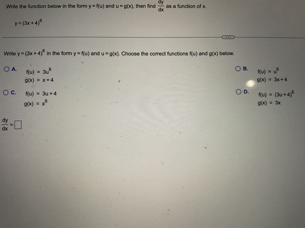 Write the function below in the form y = f(u) and u = g(x), then find
y = (3x+4)6
O A.
O C.
dy
dx
Write y = (3x + 4)6 in the form y = f(u) and u = g(x). Choose the correct functions f(u) and g(x) below.
= 3u +4
dy
f(u) = 3uº
g(x) = x+4
f(u)
g(x) = x6
-
dx
as a function of x.
O B.
O.D.
6
U
f(u) = u®
g(x) = 3x+4
f(u) = (3u+4)6
g(x) = 3x