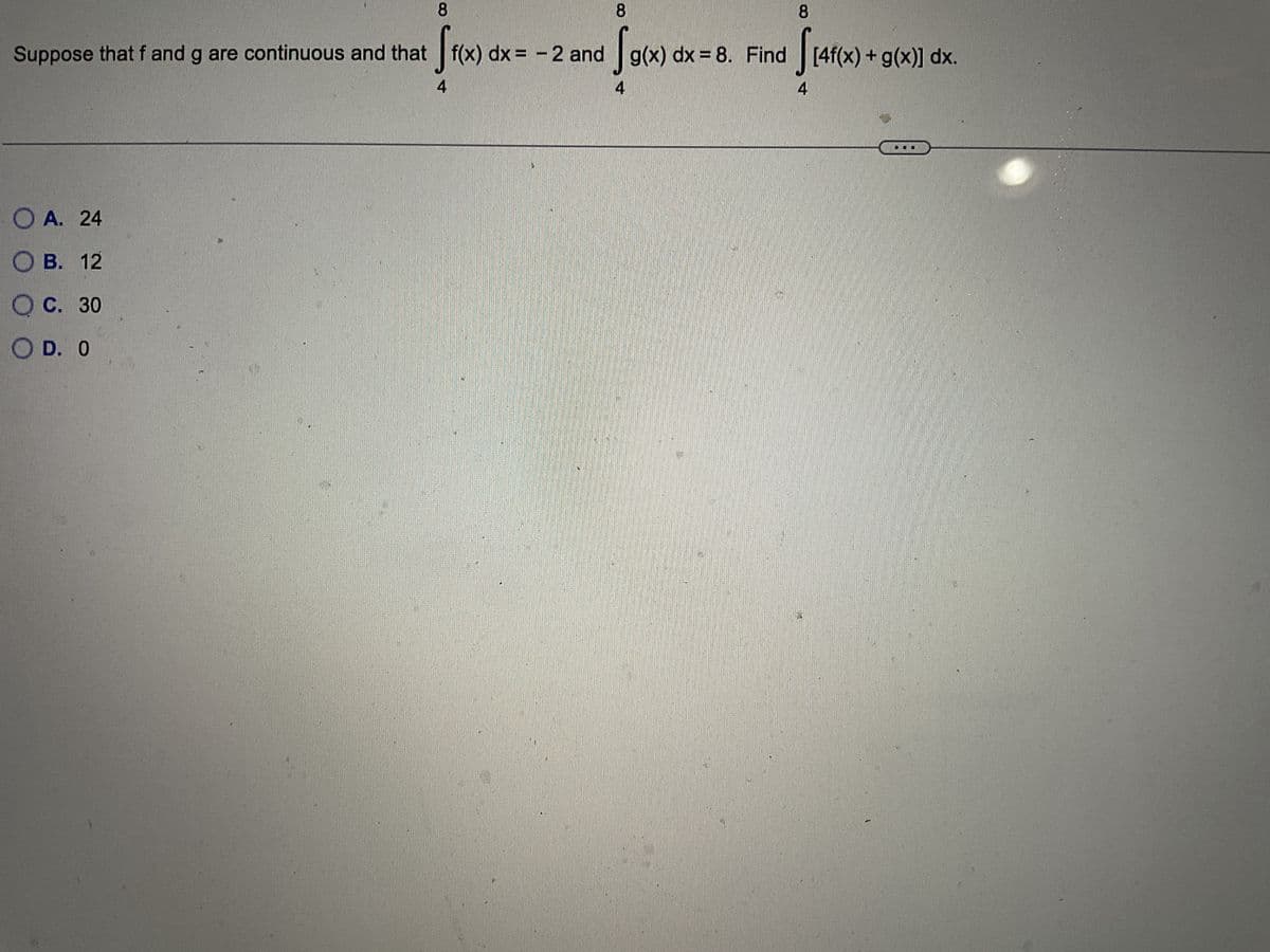 8
8
Suppose that f and g are continuous and that f(x) dx = -2 and g(x) dx = 8. Find
√1(x)
So
OA. 24
O B. 12
OC. 30
OD. O
[4f(x) + g(x)] dx.
8
[4f(x)