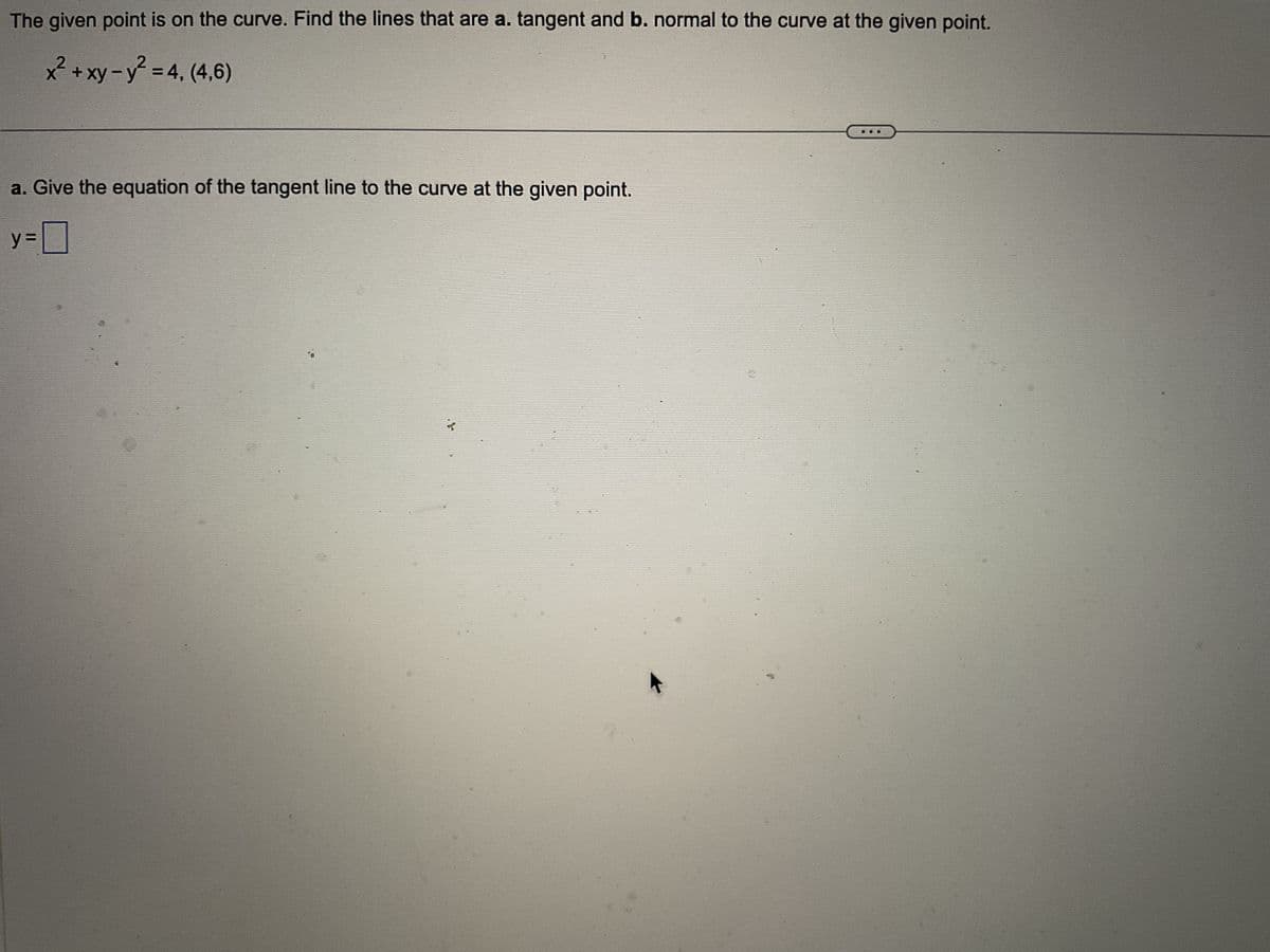 The given point is on the curve. Find the lines that are a. tangent and b. normal to the curve at the given point.
x² + xy - y² = 4, (4,6)
a. Give the equation of the tangent line to the curve at the given point.
y=0
न
