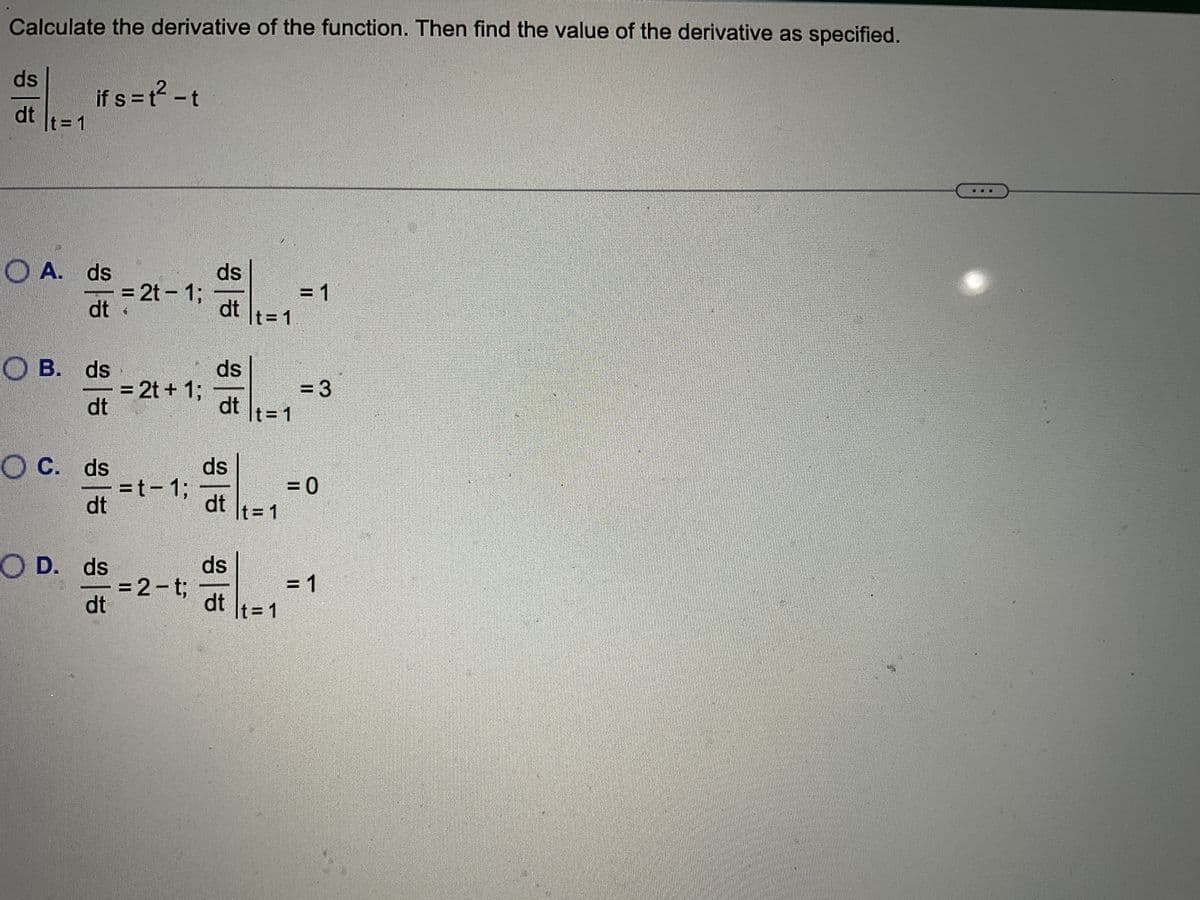 Calculate the derivative of the function. Then find the value of the derivative as specified.
ds
dt
t = 1
if s=t² - t
OA. ds
dt
B. ds
dt
OC. ds
dt
O D. ds
dt
= 2t - 1;
= 2t + 1;
=t-1;
= 2-t;
ds
dt
ds
dt
It=1
ds
dt
t=1
ds
dt t=1
It=1
= 1
= 3
= 0
= 1