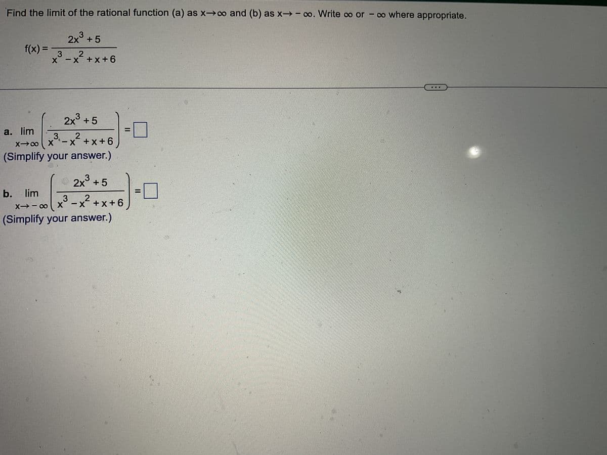 Find the limit of the rational function (a) as x→∞o and (b) as x→ ∞o. Write oo or - co where appropriate.
f(x) =
3
X-X
b. lim
2x³ +5
-x²+x+6
3
a. lim
2x³ +5
x³₁-x²+x+6
2
X-8
Simplify your answer.)
2x³ +5
3
∞0/x
x³ -x²+x+6
X-18
X
(Simplify your answer.)
-
II