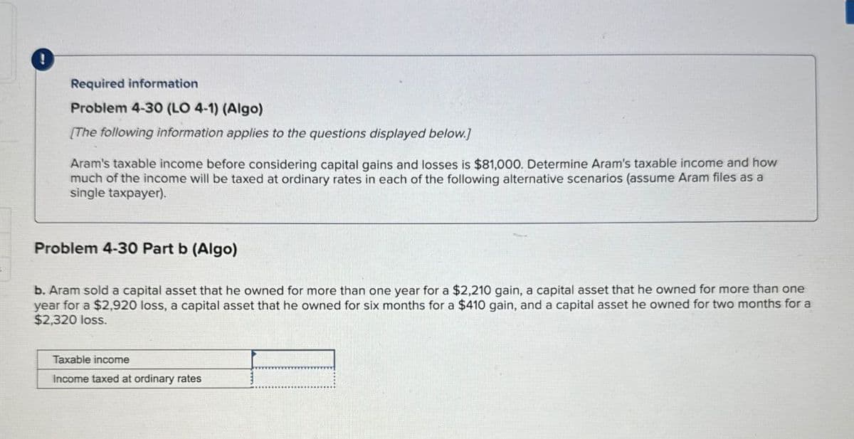 !
Required information
Problem 4-30 (LO 4-1) (Algo)
[The following information applies to the questions displayed below.]
Aram's taxable income before considering capital gains and losses is $81,000. Determine Aram's taxable income and how
much of the income will be taxed at ordinary rates in each of the following alternative scenarios (assume Aram files as a
single taxpayer).
Problem 4-30 Part b (Algo)
b. Aram sold a capital asset that he owned for more than one year for a $2,210 gain, a capital asset that he owned for more than one
year for a $2,920 loss, a capital asset that he owned for six months for a $410 gain, and a capital asset he owned for two months for a
$2,320 loss.
Taxable income
Income taxed at ordinary rates