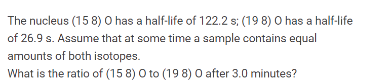 **Half-Life Calculation of Oxygen Isotopes**

This problem involves calculating the ratio of two isotopes of oxygen with distinct half-lives.

**Given:**
- The isotope \(\mathbf{{{}^{15}_{8}O}}\) has a half-life of 122.2 seconds.
- The isotope \(\mathbf{{{}^{19}_{8}O}}\) has a half-life of 26.9 seconds.
- Initially, a sample contains equal amounts of both isotopes.

The task is to determine the ratio of \(\mathbf{{{}^{15}_{8}O}}\) to \(\mathbf{{{}^{19}_{8}O}}\) after 3.0 minutes.

**Steps to Solve:**

1. **Convert Time to Seconds:**
   - 3 minutes = 3 * 60 = 180 seconds

2. **Calculate Number of Half-Lives:**
   - For \(\mathbf{{{}^{15}_{8}O}}\):
     \( \frac{180}{122.2} \approx 1.472 \text{ half-lives} \)
   
   - For \(\mathbf{{{}^{19}_{8}O}}\):
     \( \frac{180}{26.9} \approx 6.690 \text{ half-lives} \)

3. **Exponential Decay Calculation:**
   - Remaining fraction of \(\mathbf{{{}^{15}_{8}O}}\):
     \( (0.5)^{1.472} \approx 0.351 \)
   
   - Remaining fraction of \(\mathbf{{{}^{19}_{8}O}}\):
     \( (0.5)^{6.690} \approx 0.01 \)

4. **Calculate the Ratio:**
   - Ratio of \(\mathbf{{{}^{15}_{8}O}}\) to \(\mathbf{{{}^{19}_{8}O}}\) after 3.0 minutes:
     \( \frac{0.351}{0.01} \approx 35.1 \)

Therefore, the ratio of \(\mathbf{{{}^{15}_{8}O}}\) to \(\mathbf{{{}^{19}_{8}O}}\) after 3.0 minutes is approximately \(\mathbf{35.1}\).

**Conclusion:**
After 3.0 minutes, for every 1 unit of \(\mathbf{{{}^{19}_{8}O}}\