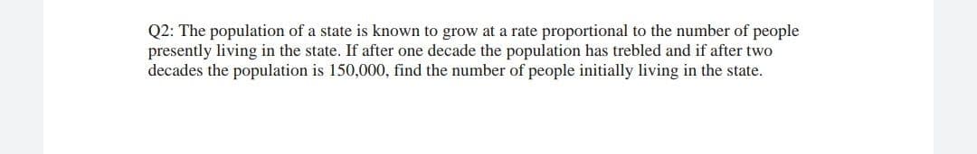 Q2: The population of a state is known to grow at a rate proportional to the number of people
presently living in the state. If after one decade the population has trebled and if after two
decades the population is 150,000, find the number of people initially living in the state.