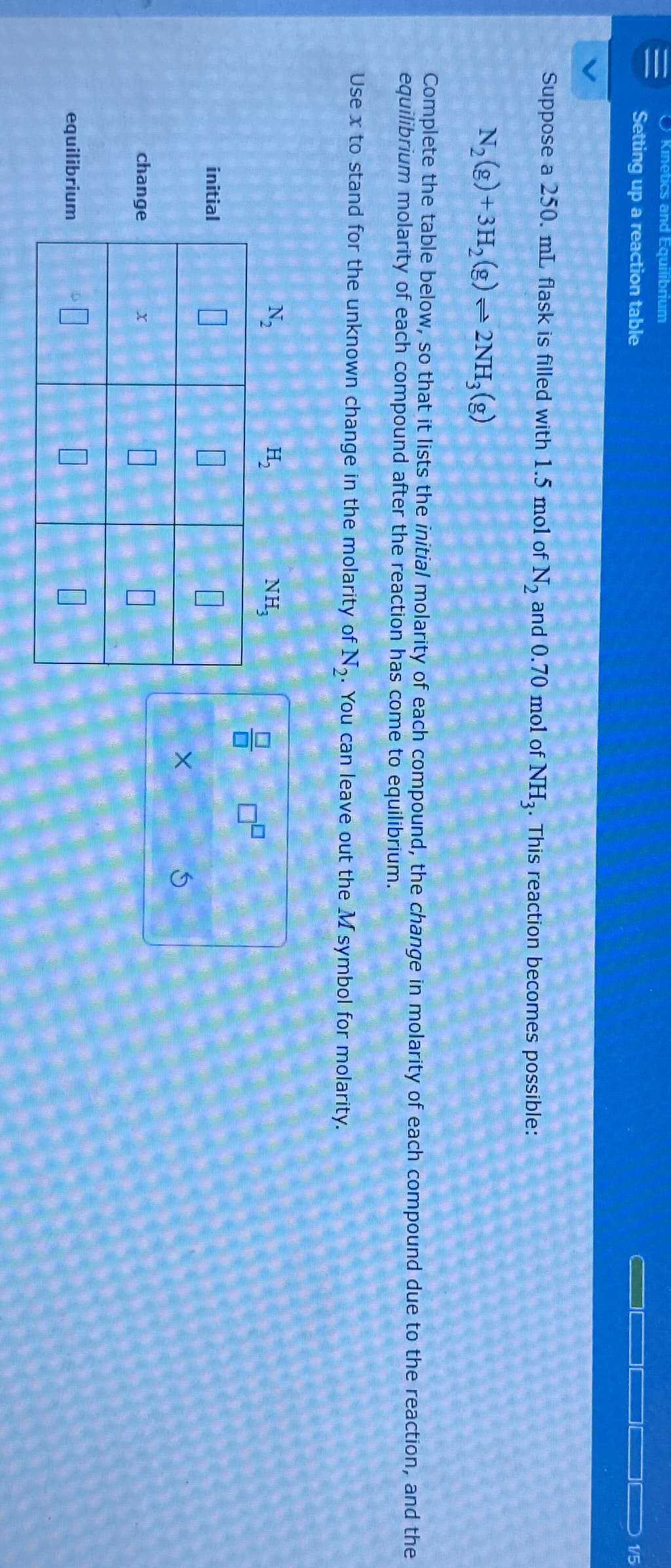 |||
Kinetics and Equilibrium
Setting up a reaction table
Suppose a 250. mL flask is filled with 1.5 mol of N₂ and 0.70 mol of NH3. This reaction becomes possible:
N₂(g) + 3H₂(g)2NH₂(g)
Complete the table below, so that it lists the initial molarity of each compound, the change in molarity of each compound due to the reaction, and the
equilibrium molarity of each compound after the reaction has come to equilibrium.
Use x to stand for the unknown change in the molarity of N₂. You can leave out the M symbol for molarity.
initial
change
equilibrium
N₂
X
H₂
NH,
P
0/0
X
DO 1/5
G