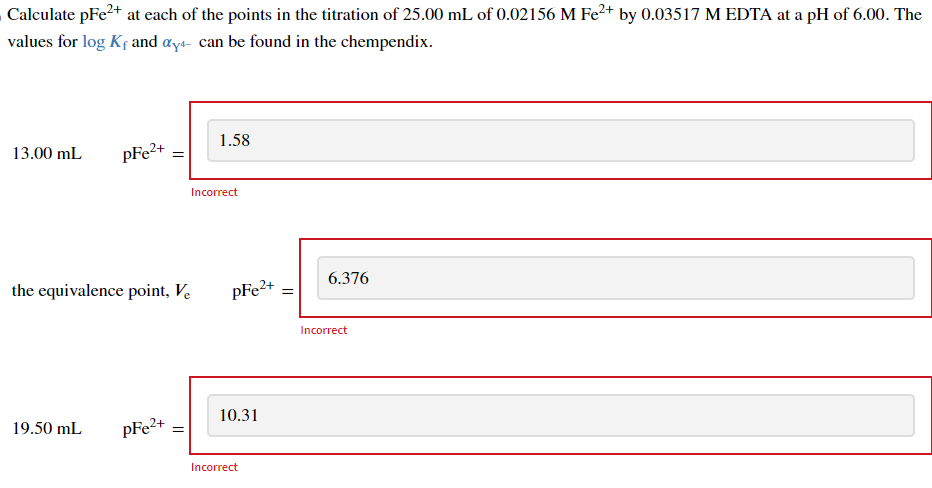 Calculate pFe²+ at each of the points in the titration of 25.00 mL of 0.02156 M Fe²+ by 0.03517 M EDTA at a pH of 6.00. The
values for log Kf and ay can be found in the chempendix.
13.00 mL
pFe²+
19.50 mL
=
the equivalence point, Ve
pFe²+ =
1.58
Incorrect
pFe2+ =
10.31
Incorrect
6.376
Incorrect