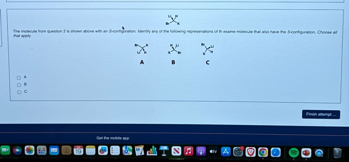 LI H
Br 'к
The molecule from question 2 is shown above with an S-configuration. Identify any of the following represenations of th esame molecule that also have the S-configuration. Choose all
that apply.
000
FEB
19
Get the mobile app
A
K
B
Br
LISO
Br you
с
tv
S
O
Finish attempt....