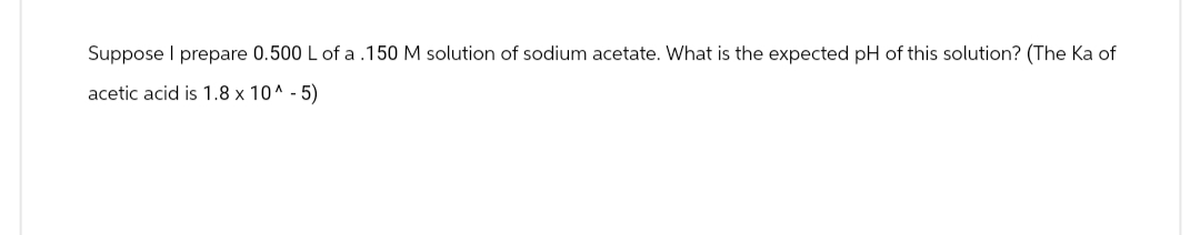 Suppose I prepare 0.500 L of a .150 M solution of sodium acetate. What is the expected pH of this solution? (The Ka of
acetic acid is 1.8 x 10^ -5)