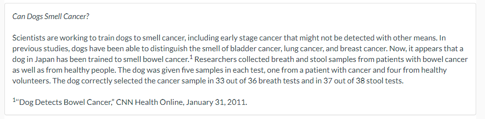 Can Dogs Smell Cancer?
Scientists are working to train dogs to smell cancer, including early stage cancer that might not be detected with other means. In
previous studies, dogs have been able to distinguish the smell of bladder cancer, lung cancer, and breast cancer. Now, it appears that a
dog in Japan has been trained to smell bowel cancer.¹ Researchers collected breath and stool samples from patients with bowel cancer
as well as from healthy people. The dog was given five samples in each test, one from a patient with cancer and four from healthy
volunteers. The dog correctly selected the cancer sample in 33 out of 36 breath tests and in 37 out of 38 stool tests.
1"Dog Detects Bowel Cancer," CNN Health Online, January 31, 2011.