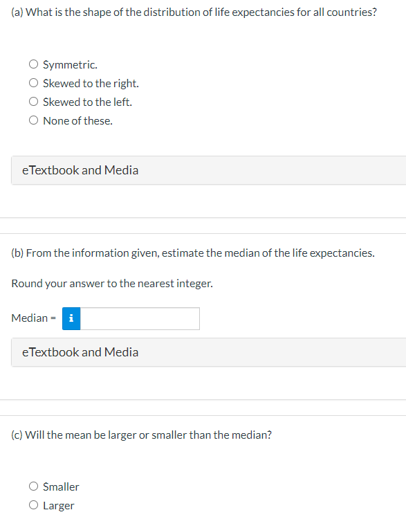 (a) What is the shape of the distribution of life expectancies for all countries?
Symmetric.
Skewed to the right.
Skewed to the left.
O None of these.
eTextbook and Media
(b) From the information given, estimate the median of the life expectancies.
Round your answer to the nearest integer.
Median = i
eTextbook and Media
(c) Will the mean be larger or smaller than the median?
Smaller
Larger