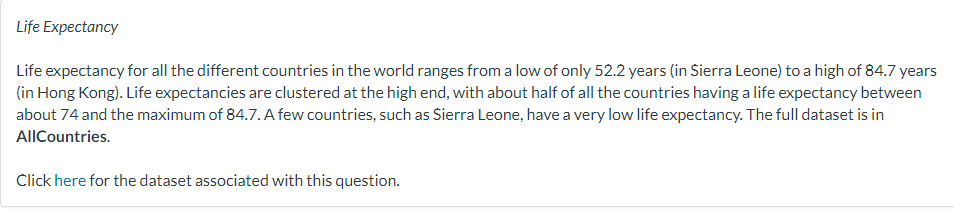 Life Expectancy
Life expectancy for all the different countries in the world ranges from a low of only 52.2 years (in Sierra Leone) to a high of 84.7 years
(in Hong Kong). Life expectancies are clustered at the high end, with about half of all the countries having a life expectancy between
about 74 and the maximum of 84.7. A few countries, such as Sierra Leone, have a very low life expectancy. The full dataset is in
AllCountries.
Click here for the dataset associated with this question.