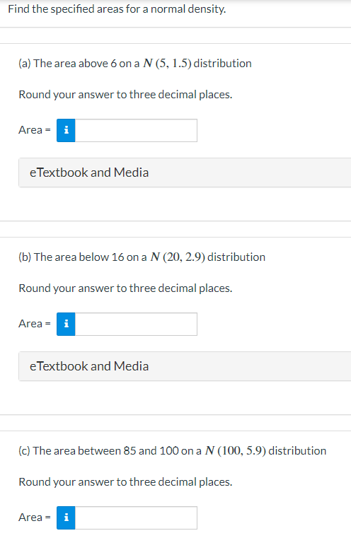 Find the specified areas for a normal density.
(a) The area above 6 on a N (5, 1.5) distribution
Round your answer to three decimal places.
Area = i
eTextbook and Media
(b) The area below 16 on a N (20, 2.9) distribution
Round your answer to three decimal places.
Area = i
eTextbook and Media
(c) The area between 85 and 100 on a N (100, 5.9) distribution
Round your answer to three decimal places.
Area = i