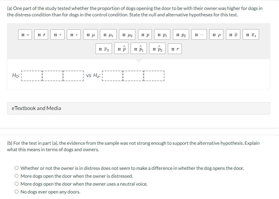 (a) One part of the study tested whether the proportion of dogs opening the door to be with their owner was higher for dogs in
the distress condition than for dogs in the control condition. State the null and alternative hypotheses for this test.
Ho:
T
eTextbook and Media
μ
4
:: I₂
¦ vs Ha:¦
A
:: p
44₂
:: p
A
P₁
:: P₁
A
:: P₂
I
:: P2
#r
:: p
:: 1
(b) For the test in part (a), the evidence from the sample was not strong enough to support the alternative hypothesis. Explain
what this means in terms of dogs and owners.
Whether or not the owner is in distress does not seem to make a difference in whether the dog opens the door.
More dogs open the door when the owner is distressed.
More dogs open the door when the owner uses a neutral voice.
O No dogs ever open any doors.