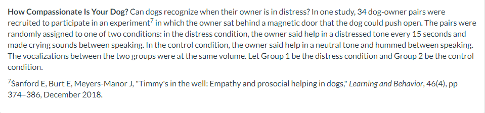 How Compassionate Is Your Dog? Can dogs recognize when their owner is in distress? In one study, 34 dog-owner pairs were
recruited to participate in an experiment? in which the owner sat behind a magnetic door that the dog could push open. The pairs were
randomly assigned to one of two conditions: in the distress condition, the owner said help in a distressed tone every 15 seconds and
made crying sounds between speaking. In the control condition, the owner said help in a neutral tone and hummed between speaking.
The vocalizations between the two groups were at the same volume. Let Group 1 be the distress condition and Group 2 be the control
condition.
7Sanford E, Burt E, Meyers-Manor J, "Timmy's in the well: Empathy and prosocial helping in dogs," Learning and Behavior, 46(4), pp
374-386, December 2018.