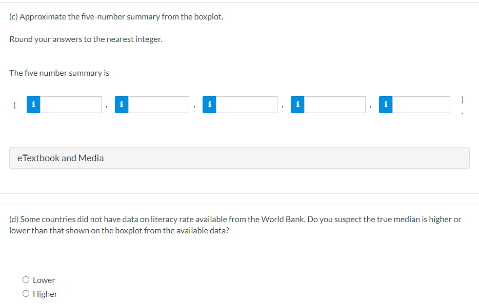 (c) Approximate the five-number summary from the boxplot.
Round your answers to the nearest integer.
The five number summary is
( i
eTextbook and Media
i
Lower
O Higher
Tel
i
(d) Some countries did not have data on literacy rate available from the World Bank. Do you suspect the true median is higher or
lower than that shown on the boxplot from the available data?