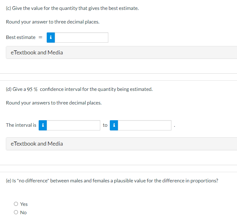 (c) Give the value for the quantity that gives the best estimate.
Round your answer to three decimal places.
Best estimate = i
eTextbook and Media
(d) Give a 95% confidence interval for the quantity being estimated.
Round your answers to three decimal places.
The interval is i
eTextbook and Media
to i
(e) Is "no difference" between males and females a plausible value for the difference in proportions?
Yes
O No