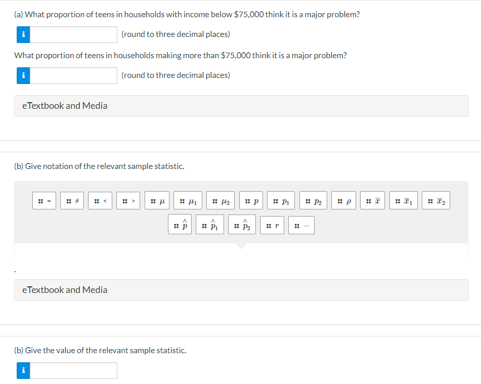 (a) What proportion of teens in households with income below $75,000 think it is a major problem?
(round to three decimal places)
What proportion of teens in households making more than $75,000 think it is a major problem?
(round to three decimal places)
i
i
e Textbook and Media
(b) Give notation of the relevant sample statistic.
H
II
i
H
e Textbook and Media
⠀
:: μ
:: p
(b) Give the value of the relevant sample statistic.
μ1
A
:: P₁
₂
:: p
A
:: P₂
P₁
:: P2
#
T
p
:: I₁
I2