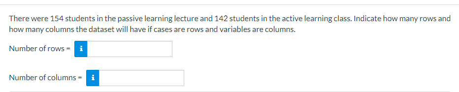 There were 154 students in the passive learning lecture and 142 students in the active learning class. Indicate how many rows and
how many columns the dataset will have if cases are rows and variables are columns.
Number of rows = i
Number of columns = i