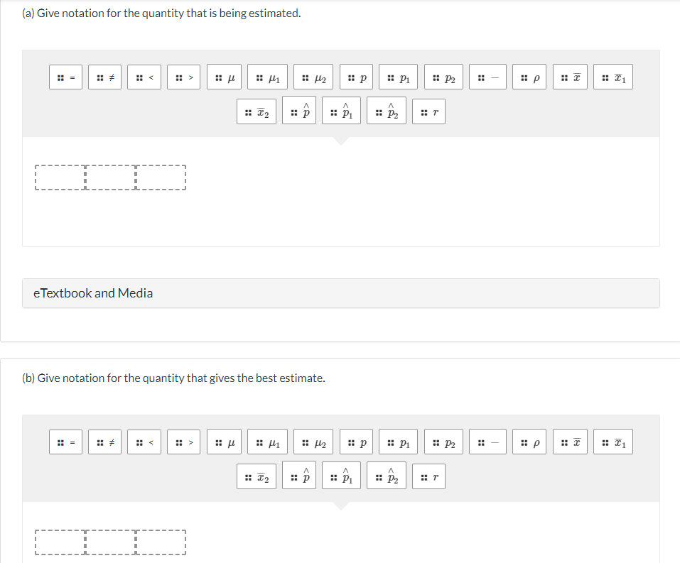 (a) Give notation for the quantity that is being estimated.
I
I
II
eTextbook and Media
I
::
44.
:: μ
:>
(b) Give notation for the quantity that gives the best estimate.
I2
:: μ
1
I2
A
p
1
1₂
A
p
4₂
:: p
P₁
P₁
p
:: P₁
:: P₂
P₁
:: P₂
:: P2
⠀r
:: P2
r
#
T
T
:: p
#
H
P #I
+
T1
:: I1
