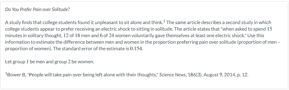 Do You Prefer Pain over Solitude?
A study finds that college students found it unpleasant to sit alone and think. The same article describes a second study in which
college students appear to prefer receiving an electric shock to sitting in solitude. The article states that "when asked to spend 15
minutes in solitary thought, 12 of 18 men and 6 of 24 women voluntarily gave themselves at least one electric shock." Use this
information to estimate the difference between men and women in the proportion preferring pain over solitude (proportion of men -
proportion of women). The standard error of the estimate is 0.154.
Let group 1 be men and group 2 be women.
¹Bower B, "People will take pain over being left alone with their thoughts," Science News, 186(3), August 9, 2014, p. 12.