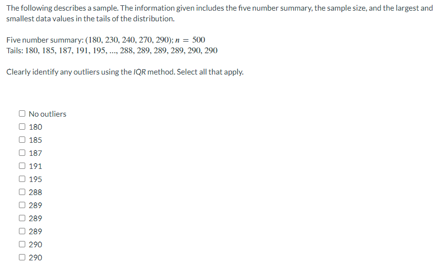 The following describes a sample. The information given includes the five number summary, the sample size, and the largest and
smallest data values in the tails of the distribution.
Five number summary: (180, 230, 240, 270, 290); n = 500
Tails: 180, 185, 187, 191, 195, ..., 288, 289, 289, 289, 290, 290
Clearly identify any outliers using the IQR method. Select all that apply.
No outliers
180
185
187
191
195
288
289
289
289
290
☐ 290