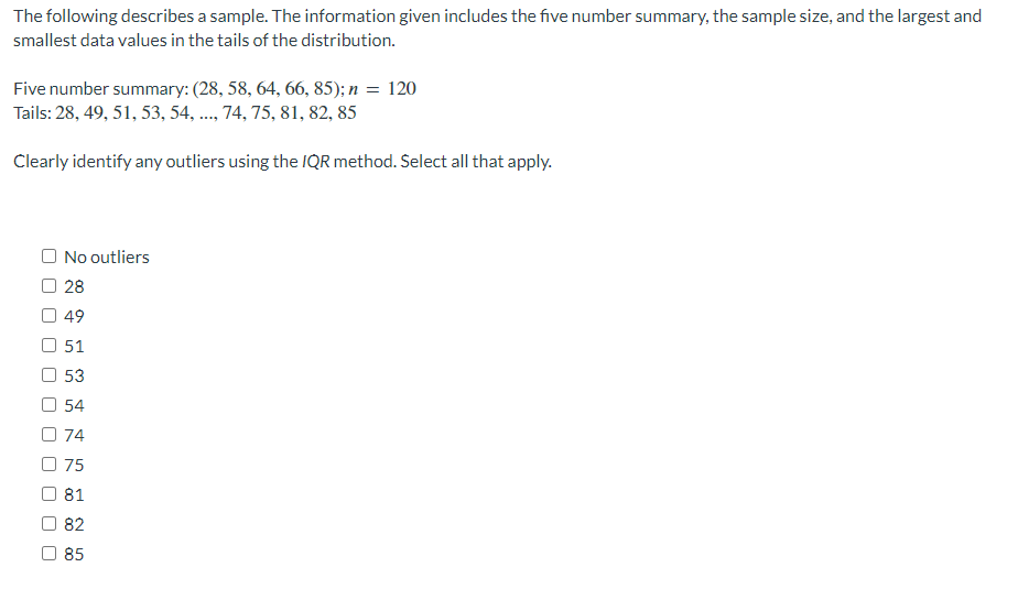 The following describes a sample. The information given includes the five number summary, the sample size, and the largest and
smallest data values in the tails of the distribution.
Five number summary: (28, 58, 64, 66, 85); n = 120
Tails: 28, 49, 51, 53, 54, ..., 74, 75, 81, 82, 85
Clearly identify any outliers using the IQR method. Select all that apply.
O No outliers
28
49
51
53
54
74
075
81
82
85