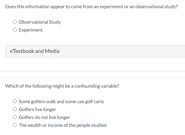 Does this information appear to come from an experiment or an observational study?
Observational Study
O Experiment
eTextbook and Media
Which of the following might be a confounding variable?
Some golfers walk and some use golf carts
Golfers live longer
Golfers do not live longer
O The wealth or income of the people studied