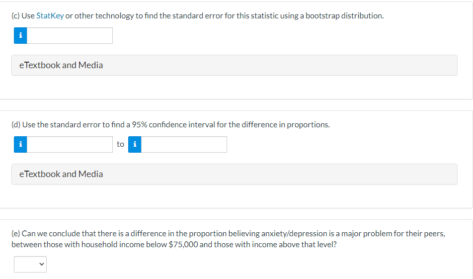 (c) Use StatKey or other technology to find the standard error for this statistic using a bootstrap distribution.
i
eTextbook and Media
(d) Use the standard error to find a 95% confidence interval for the difference in proportions.
to i
i
eTextbook and Media
(e) Can we conclude that there is a difference in the proportion believing anxiety/depression is a major problem for their peers,
between those with household income below $75,000 and those with income above that level?