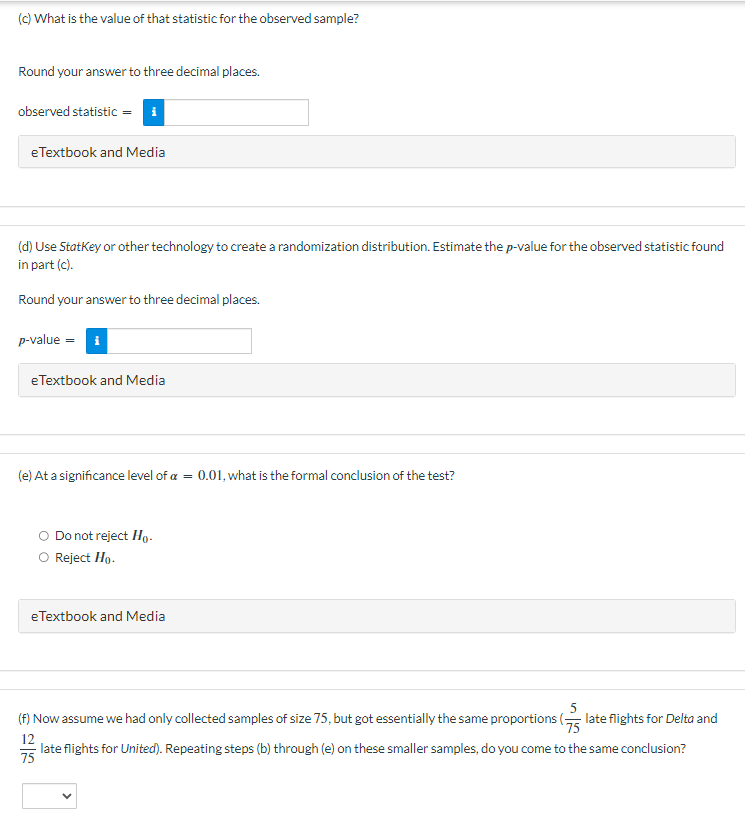 (c) What is the value of that statistic for the observed sample?
Round your answer to three decimal places.
observed statistic = i
eTextbook and Media
(d) Use StatKey or other technology to create a randomization distribution. Estimate the p-value for the observed statistic found
in part (c).
Round your answer to three decimal places.
p-value = i
eTextbook and Media
(e) At a significance level of a = 0.01, what is the formal conclusion of the test?
Do not reject Ho.
Reject Ho.
eTextbook and Media
(f) Now assume we had only collected samples of size 75, but got essentially the same proportions ( late flights for Delta and
12
late flights for United). Repeating steps (b) through (e) on these smaller samples, do you come to the same conclusion?
75