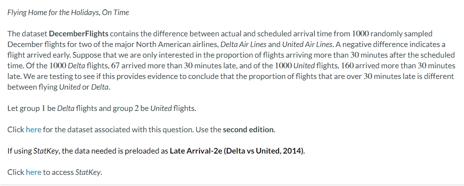 Flying Home for the Holidays, On Time
The dataset DecemberFlights contains the difference between actual and scheduled arrival time from 1000 randomly sampled
December flights for two of the major North American airlines, Delta Air Lines and United Air Lines. A negative difference indicates a
flight arrived early. Suppose that we are only interested in the proportion of flights arriving more than 30 minutes after the scheduled
time. Of the 1000 Delta flights, 67 arrived more than 30 minutes late, and of the 1000 United flights, 160 arrived more than 30 minutes
late. We are testing to see if this provides evidence to conclude that the proportion of flights that are over 30 minutes late is different
between flying United or Delta.
Let group 1 be Delta flights and group 2 be United flights.
Click here for the dataset associated with this question. Use the second edition.
If using StatKey, the data needed is preloaded as Late Arrival-2e (Delta vs United, 2014).
Click here to access StatKey.