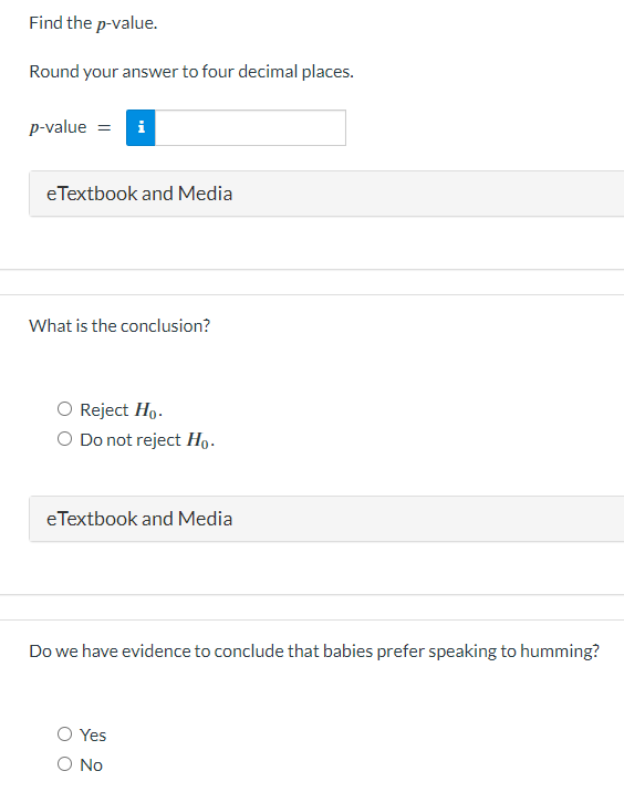 Find the p-value.
Round your answer to four decimal places.
p-value = i
eTextbook and Media
What is the conclusion?
Reject Ho.
O Do not reject Ho.
e Textbook and Media
Do we have evidence to conclude that babies prefer speaking to humming?
Yes
O No